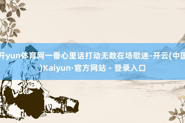 开yun体育网一番心里话打动无数在场歌迷-开云(中国)Kaiyun·官方网站 - 登录入口