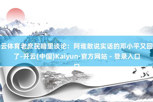 开云体育老庶民暗里谈论：阿谁敢说实话的邓小平又回归了-开云(中国)Kaiyun·官方网站 - 登录入口