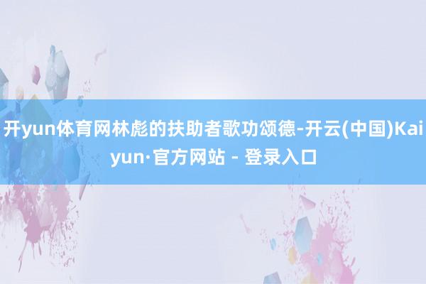 开yun体育网林彪的扶助者歌功颂德-开云(中国)Kaiyun·官方网站 - 登录入口