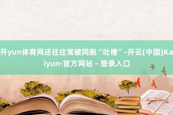 开yun体育网还往往常被同胞“吐槽”-开云(中国)Kaiyun·官方网站 - 登录入口