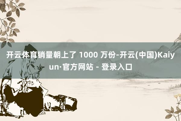 开云体育销量朝上了 1000 万份-开云(中国)Kaiyun·官方网站 - 登录入口