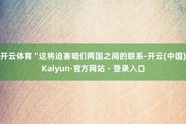 开云体育　　“这将迫害咱们两国之间的联系-开云(中国)Kaiyun·官方网站 - 登录入口