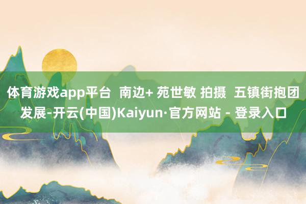 体育游戏app平台  南边+ 苑世敏 拍摄  五镇街抱团发展-开云(中国)Kaiyun·官方网站 - 登录入口