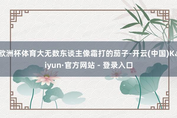 欧洲杯体育大无数东谈主像霜打的茄子-开云(中国)Kaiyun·官方网站 - 登录入口