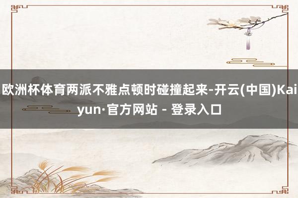 欧洲杯体育两派不雅点顿时碰撞起来-开云(中国)Kaiyun·官方网站 - 登录入口