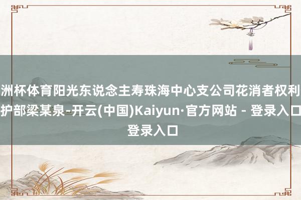 欧洲杯体育阳光东说念主寿珠海中心支公司花消者权利保护部梁某泉-开云(中国)Kaiyun·官方网站 - 登录入口
