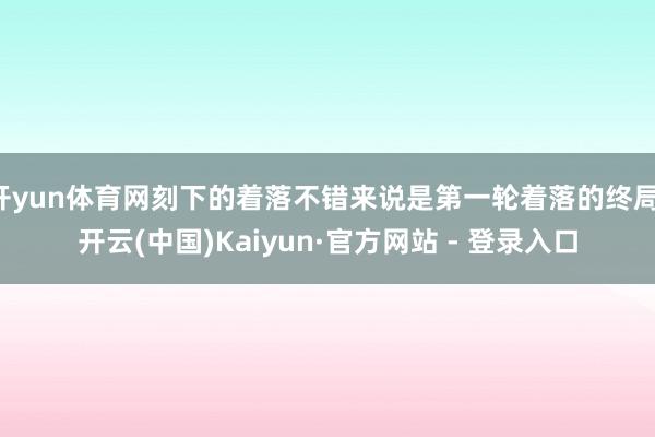 开yun体育网刻下的着落不错来说是第一轮着落的终局-开云(中国)Kaiyun·官方网站 - 登录入口