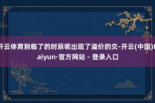 开云体育到临了的时辰呢出现了溢价的交-开云(中国)Kaiyun·官方网站 - 登录入口