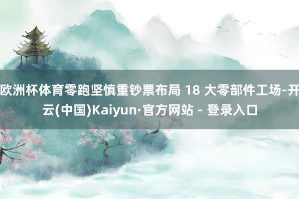 欧洲杯体育零跑坚慎重钞票布局 18 大零部件工场-开云(中国)Kaiyun·官方网站 - 登录入口
