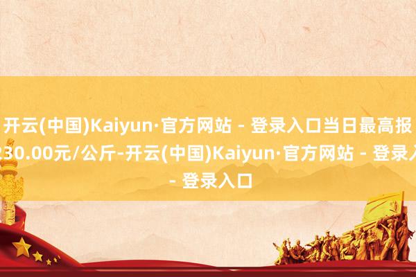 开云(中国)Kaiyun·官方网站 - 登录入口当日最高报价230.00元/公斤-开云(中国)Kaiyun·官方网站 - 登录入口