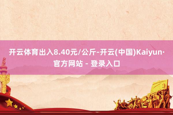 开云体育出入8.40元/公斤-开云(中国)Kaiyun·官方网站 - 登录入口