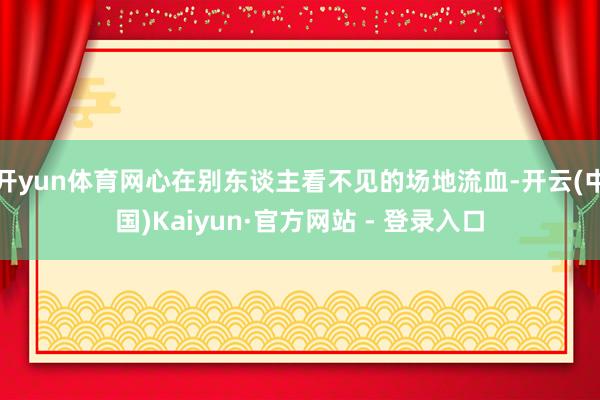 开yun体育网心在别东谈主看不见的场地流血-开云(中国)Kaiyun·官方网站 - 登录入口