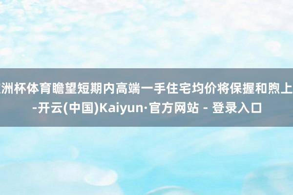 欧洲杯体育瞻望短期内高端一手住宅均价将保握和煦上行-开云(中国)Kaiyun·官方网站 - 登录入口