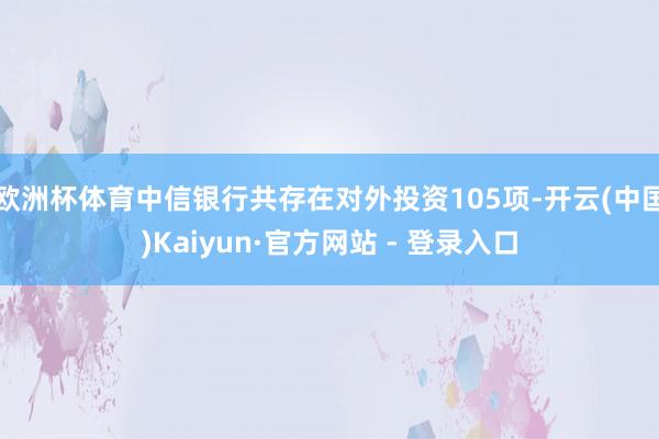 欧洲杯体育中信银行共存在对外投资105项-开云(中国)Kaiyun·官方网站 - 登录入口