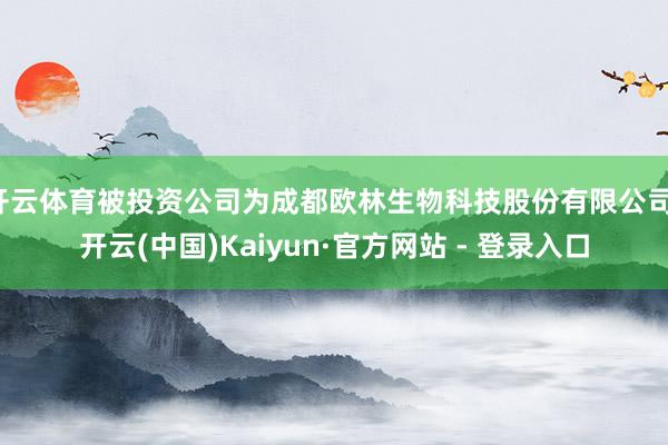 开云体育被投资公司为成都欧林生物科技股份有限公司-开云(中国)Kaiyun·官方网站 - 登录入口