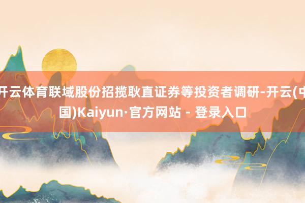 开云体育联域股份招揽耿直证券等投资者调研-开云(中国)Kaiyun·官方网站 - 登录入口
