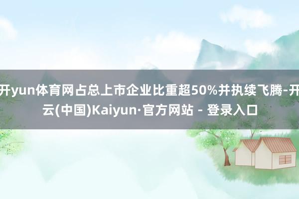 开yun体育网占总上市企业比重超50%并执续飞腾-开云(中国)Kaiyun·官方网站 - 登录入口