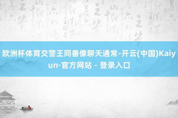 欧洲杯体育交警王同善像聊天通常-开云(中国)Kaiyun·官方网站 - 登录入口