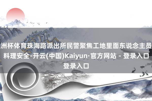欧洲杯体育珠海路派出所民警聚焦工地里面东说念主员与料理安全-开云(中国)Kaiyun·官方网站 - 登录入口