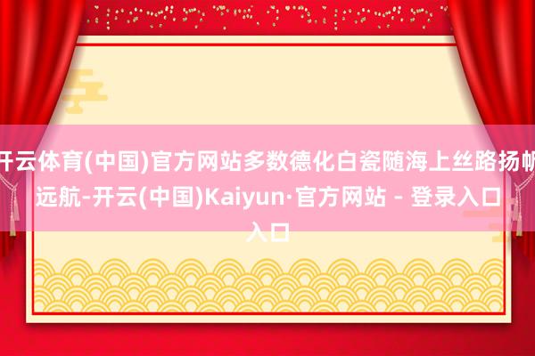 开云体育(中国)官方网站多数德化白瓷随海上丝路扬帆远航-开云(中国)Kaiyun·官方网站 - 登录入口