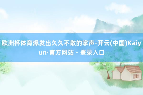 欧洲杯体育爆发出久久不散的掌声-开云(中国)Kaiyun·官方网站 - 登录入口