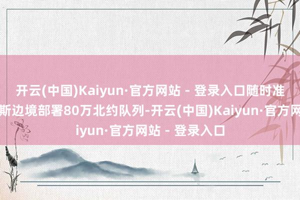 开云(中国)Kaiyun·官方网站 - 登录入口随时准备协助向俄罗斯边境部署80万北约队列-开云(中国)Kaiyun·官方网站 - 登录入口