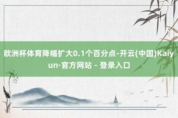 欧洲杯体育降幅扩大0.1个百分点-开云(中国)Kaiyun·官方网站 - 登录入口