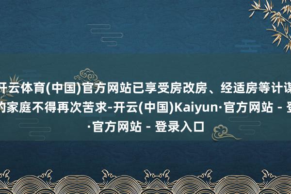 开云体育(中国)官方网站已享受房改房、经适房等计谋性住房的家庭不得再次苦求-开云(中国)Kaiyun·官方网站 - 登录入口