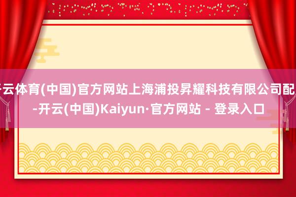 开云体育(中国)官方网站上海浦投昇耀科技有限公司配置-开云(中国)Kaiyun·官方网站 - 登录入口