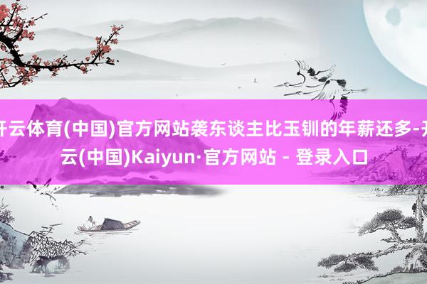 开云体育(中国)官方网站袭东谈主比玉钏的年薪还多-开云(中国)Kaiyun·官方网站 - 登录入口