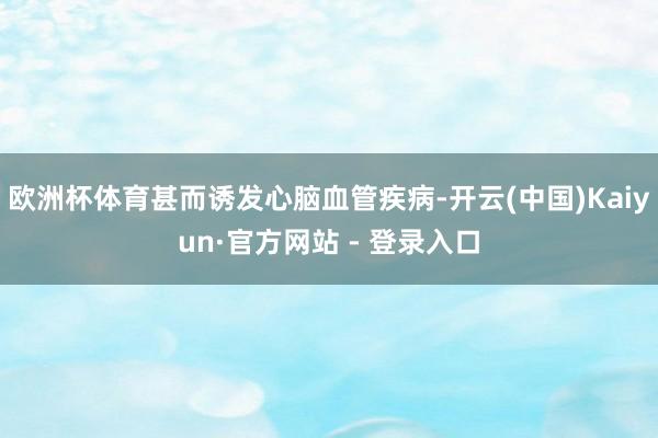 欧洲杯体育甚而诱发心脑血管疾病-开云(中国)Kaiyun·官方网站 - 登录入口
