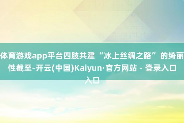 体育游戏app平台四肢共建 “冰上丝绸之路” 的绮丽性截至-开云(中国)Kaiyun·官方网站 - 登录入口