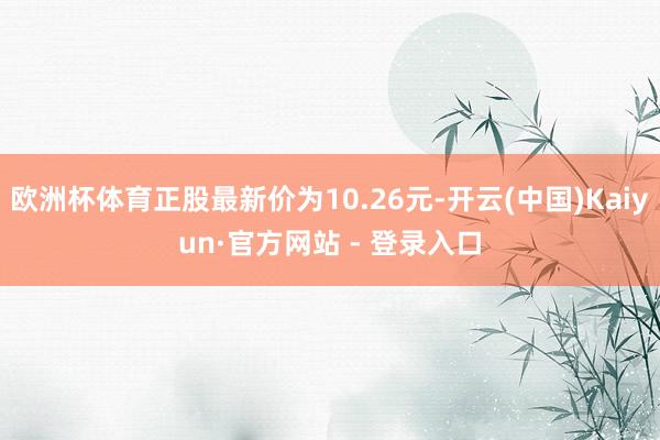 欧洲杯体育正股最新价为10.26元-开云(中国)Kaiyun·官方网站 - 登录入口