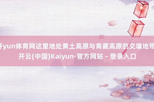 开yun体育网这里地处黄土高原与青藏高原的交壤地带-开云(中国)Kaiyun·官方网站 - 登录入口
