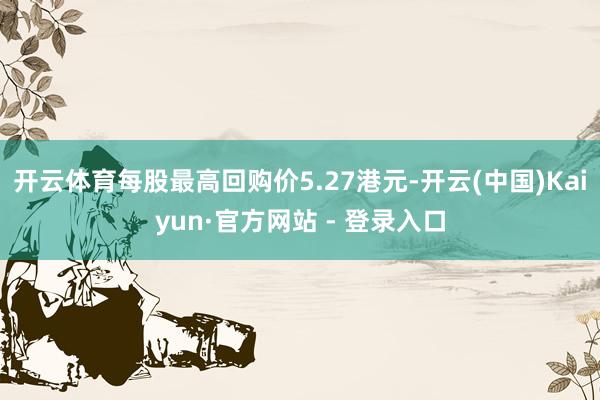 开云体育每股最高回购价5.27港元-开云(中国)Kaiyun·官方网站 - 登录入口