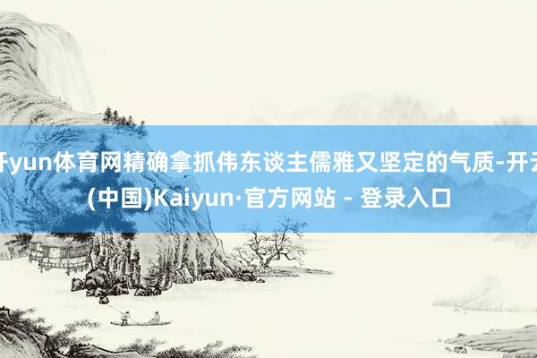 开yun体育网精确拿抓伟东谈主儒雅又坚定的气质-开云(中国)Kaiyun·官方网站 - 登录入口