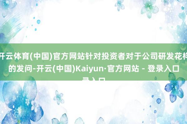 开云体育(中国)官方网站针对投资者对于公司研发花样的发问-开云(中国)Kaiyun·官方网站 - 登录入口