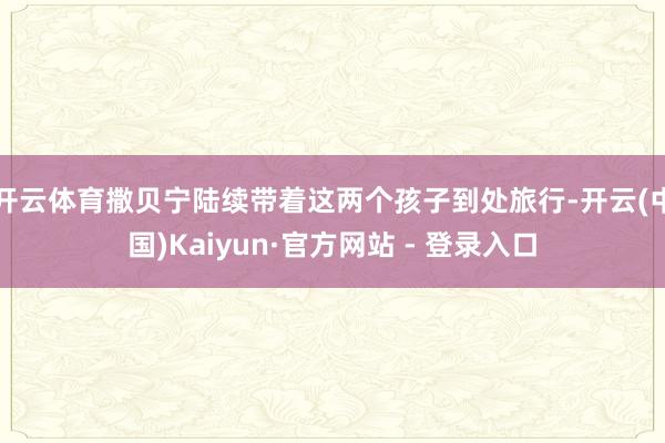 开云体育撒贝宁陆续带着这两个孩子到处旅行-开云(中国)Kaiyun·官方网站 - 登录入口