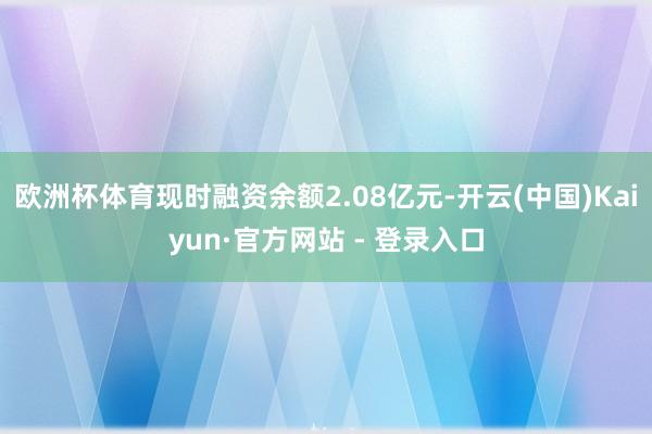 欧洲杯体育现时融资余额2.08亿元-开云(中国)Kaiyun·官方网站 - 登录入口