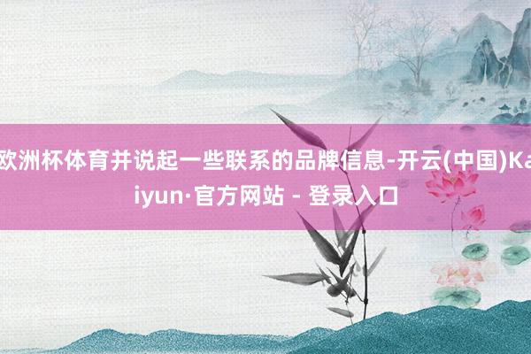 欧洲杯体育并说起一些联系的品牌信息-开云(中国)Kaiyun·官方网站 - 登录入口