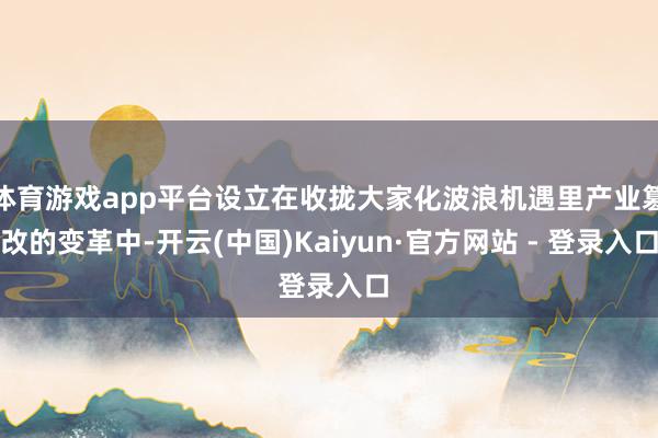 体育游戏app平台设立在收拢大家化波浪机遇里产业篡改的变革中-开云(中国)Kaiyun·官方网站 - 登录入口