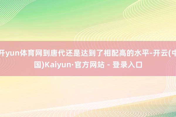 开yun体育网到唐代还是达到了相配高的水平-开云(中国)Kaiyun·官方网站 - 登录入口