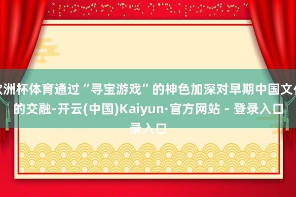 欧洲杯体育通过“寻宝游戏”的神色加深对早期中国文化的交融-开云(中国)Kaiyun·官方网站 - 登录入口