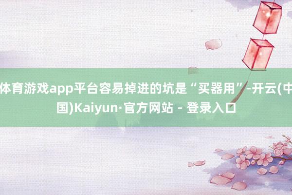 体育游戏app平台容易掉进的坑是“买器用”-开云(中国)Kaiyun·官方网站 - 登录入口
