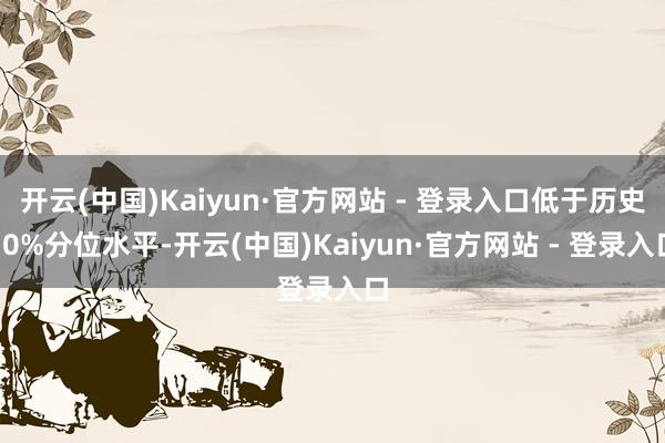 开云(中国)Kaiyun·官方网站 - 登录入口低于历史10%分位水平-开云(中国)Kaiyun·官方网站 - 登录入口