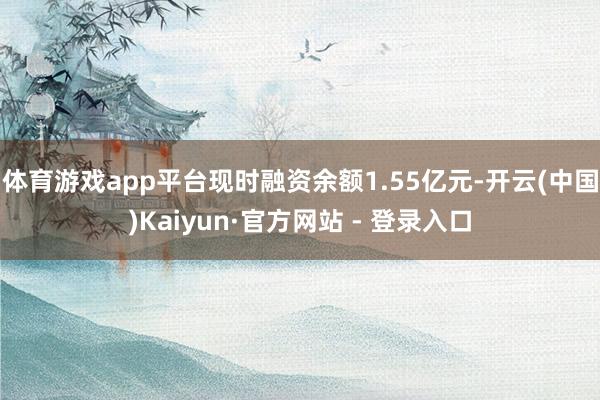 体育游戏app平台现时融资余额1.55亿元-开云(中国)Kaiyun·官方网站 - 登录入口