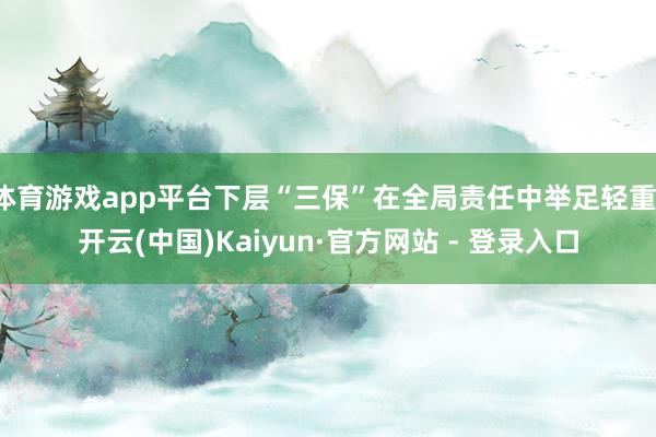 体育游戏app平台下层“三保”在全局责任中举足轻重-开云(中国)Kaiyun·官方网站 - 登录入口
