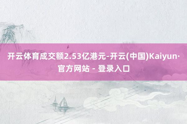 开云体育成交额2.53亿港元-开云(中国)Kaiyun·官方网站 - 登录入口