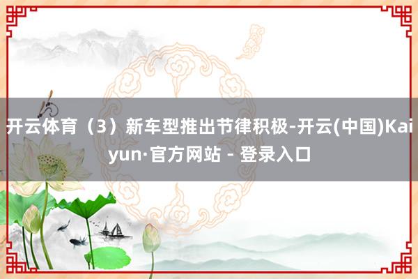 开云体育(3)新车型推出节律积极-开云(中国)Kaiyun·官方网站 - 登录入口