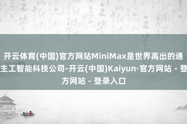开云体育(中国)官方网站MiniMax是世界高出的通用东谈主工智能科技公司-开云(中国)Kaiyun·官方网站 - 登录入口